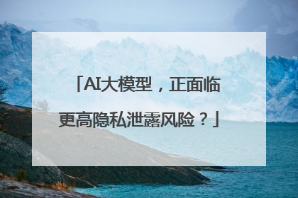 AI大模型，正面临更高隐私泄露风险？
