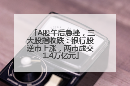 A股午后急挫，三大股指收跌：银行股逆市上涨，两市成交1.4万亿元