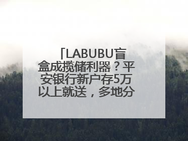 LABUBU盲盒成揽储利器？平安银行新户存5万以上就送，多地分支行跟进